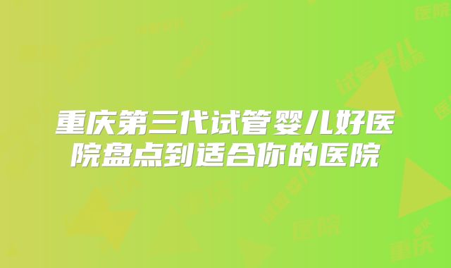 重庆第三代试管婴儿好医院盘点到适合你的医院