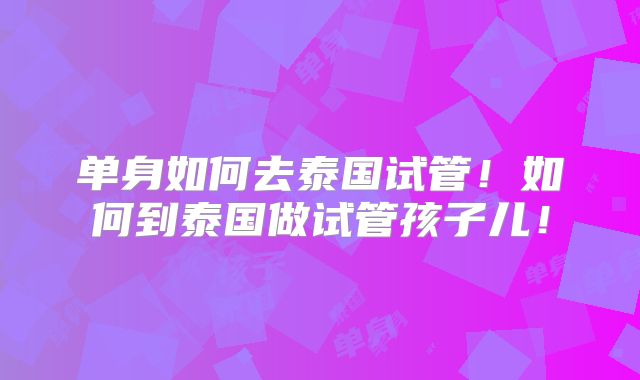 单身如何去泰国试管！如何到泰国做试管孩子儿！