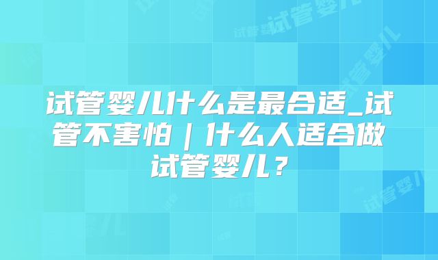 试管婴儿什么是最合适_试管不害怕｜什么人适合做试管婴儿？