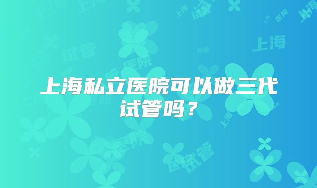 上海私立医院可以做三代试管吗？