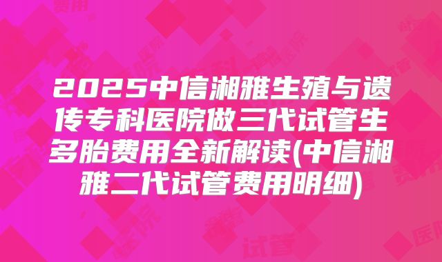 2025中信湘雅生殖与遗传专科医院做三代试管生多胎费用全新解读(中信湘雅二代试管费用明细)