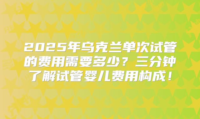 2025年乌克兰单次试管的费用需要多少？三分钟了解试管婴儿费用构成！