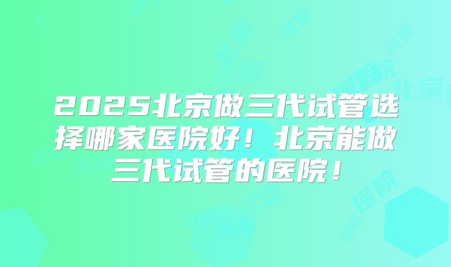 2025北京做三代试管选择哪家医院好！北京能做三代试管的医院！