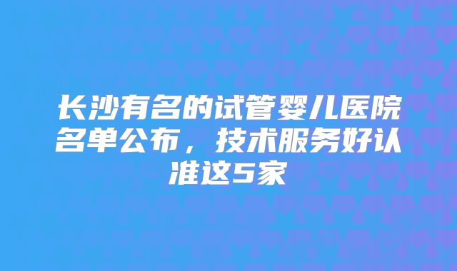 长沙有名的试管婴儿医院名单公布,技术服务好认准这5家