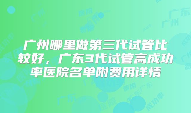 广州哪里做第三代试管比较好，广东3代试管高成功率医院名单附费用详情
