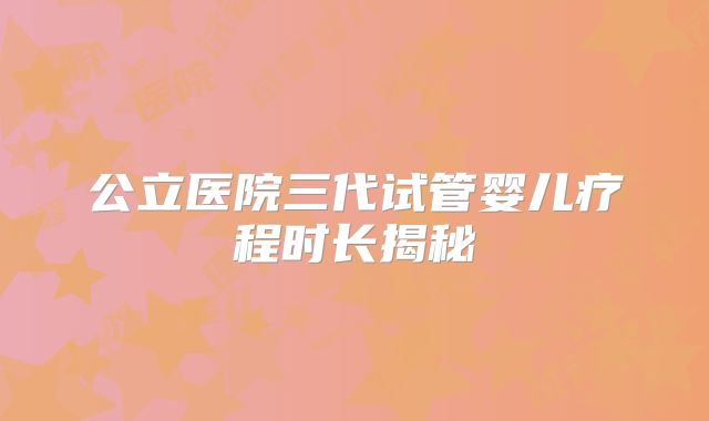 公立医院三代试管婴儿疗程时长揭秘