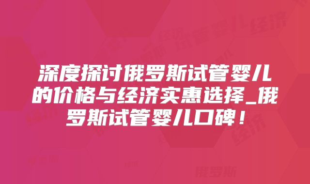 深度探讨俄罗斯试管婴儿的价格与经济实惠选择_俄罗斯试管婴儿口碑!