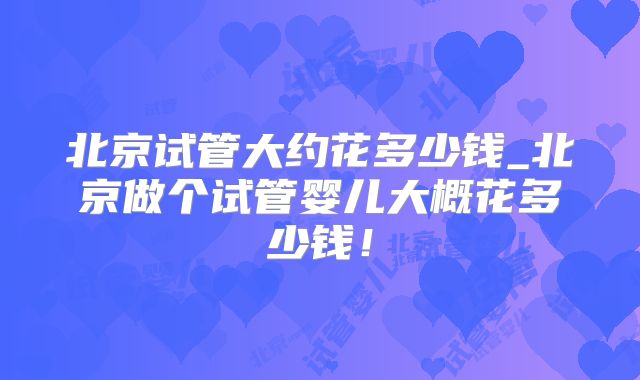 北京试管大约花多少钱_北京做个试管婴儿大概花多少钱！