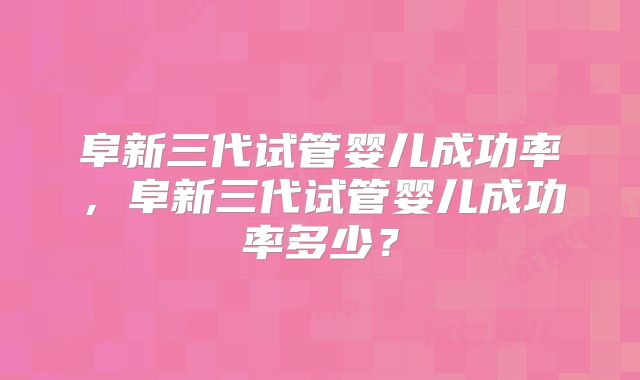 阜新三代试管婴儿成功率,阜新三代试管婴儿成功率多少?