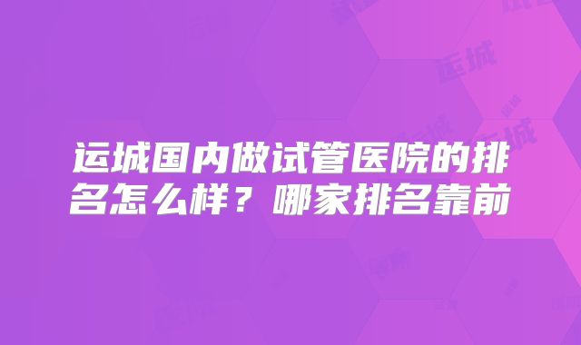 运城国内做试管医院的排名怎么样?哪家排名靠前
