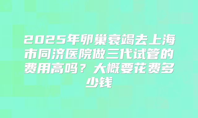 2025年卵巢衰竭去上海市同济医院做三代试管的费用高吗?大概要花费多少钱