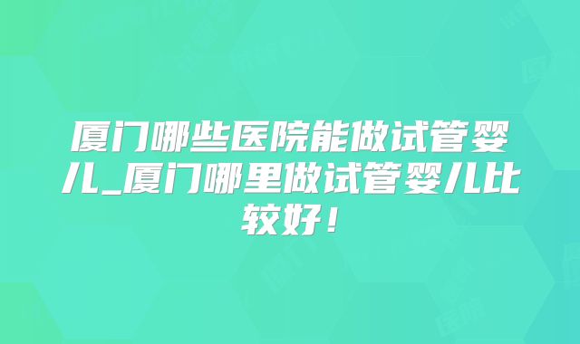 厦门哪些医院能做试管婴儿_厦门哪里做试管婴儿比较好！