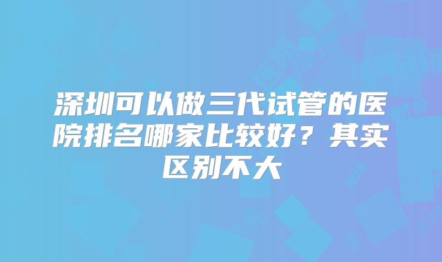 深圳可以做三代试管的医院排名哪家比较好?其实区别不大