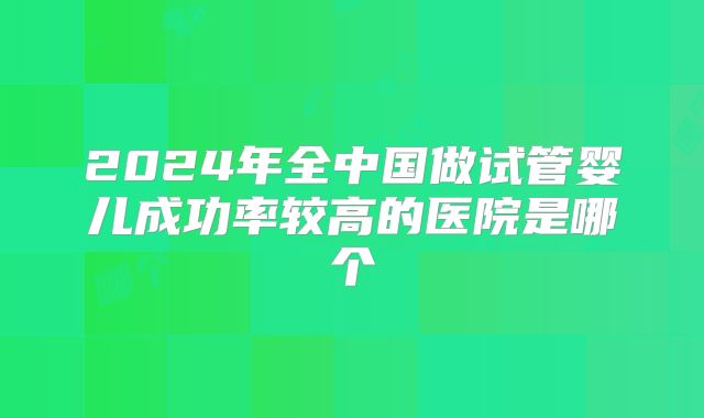 2024年全中国做试管婴儿成功率较高的医院是哪个