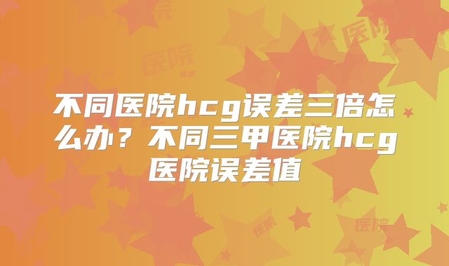 不同医院hcg误差三倍怎么办?不同三甲医院hcg医院误差值