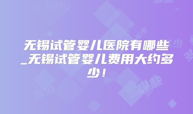 无锡试管婴儿医院有哪些_无锡试管婴儿费用大约多少！