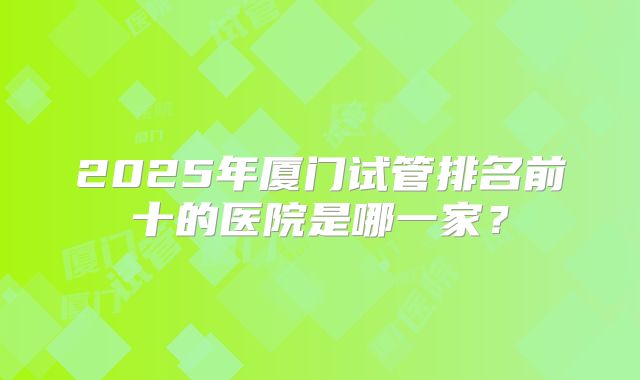 2025年厦门试管排名前十的医院是哪一家？
