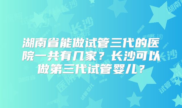 湖南省能做试管三代的医院一共有几家？长沙可以做第三代试管婴儿？