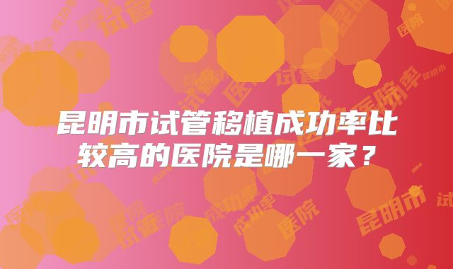 昆明市试管移植成功率比较高的医院是哪一家？