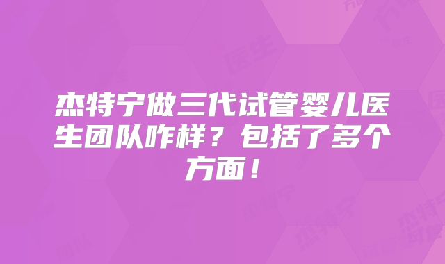 杰特宁做三代试管婴儿医生团队咋样?包括了多个方面!