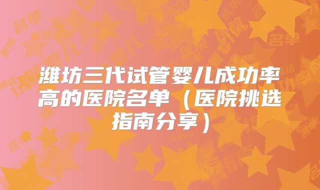 潍坊三代试管婴儿成功率高的医院名单（医院挑选指南分享）