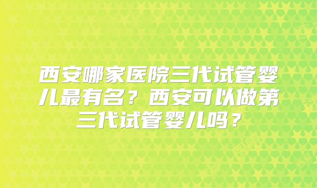 西安哪家医院三代试管婴儿最有名?西安可以做第三代试管婴儿吗?