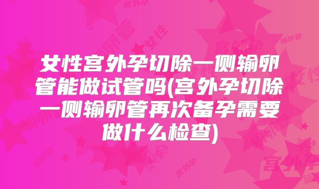 女性宫外孕切除一侧输卵管能做试管吗(宫外孕切除一侧输卵管再次备孕需要做什么检查)