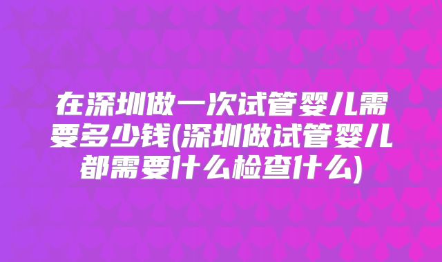 在深圳做一次试管婴儿需要多少钱(深圳做试管婴儿都需要什么检查什么)