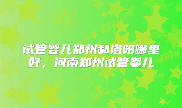 试管婴儿郑州和洛阳哪里好,河南郑州试管婴儿