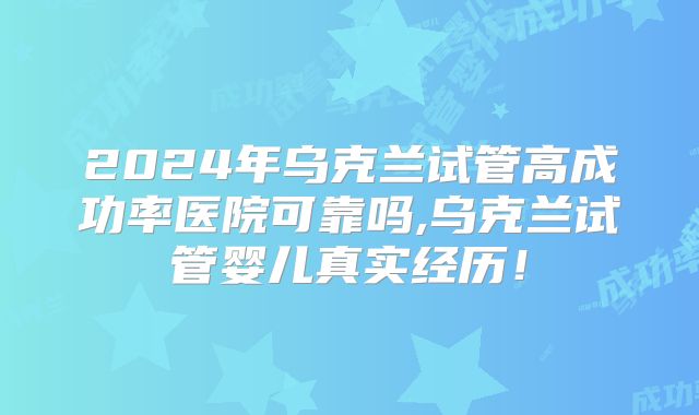 2024年乌克兰试管高成功率医院可靠吗,乌克兰试管婴儿真实经历!