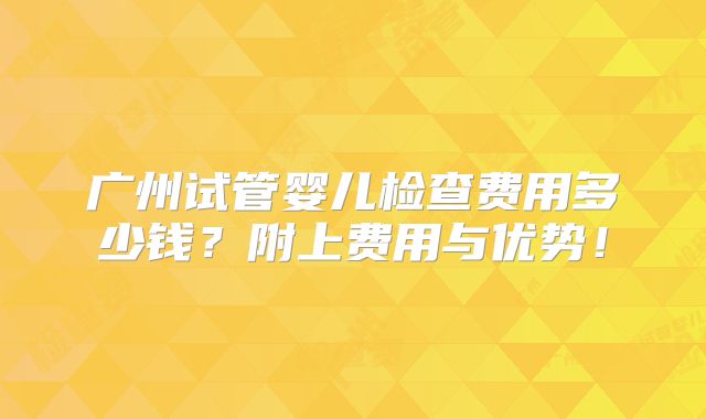 广州试管婴儿检查费用多少钱？附上费用与优势！