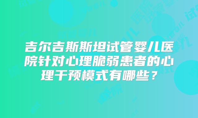 吉尔吉斯斯坦试管婴儿医院针对心理脆弱患者的心理干预模式有哪些？