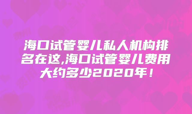 海口试管婴儿私人机构排名在这,海口试管婴儿费用大约多少2020年！