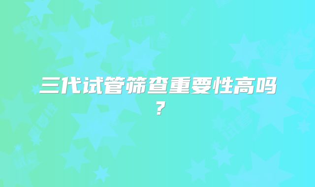 三代试管筛查重要性高吗?