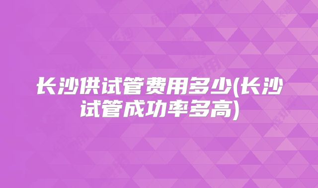 长沙供试管费用多少(长沙试管成功率多高)