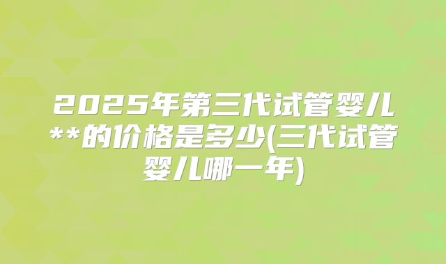 2025年第三代试管婴儿**的价格是多少(三代试管婴儿哪一年)