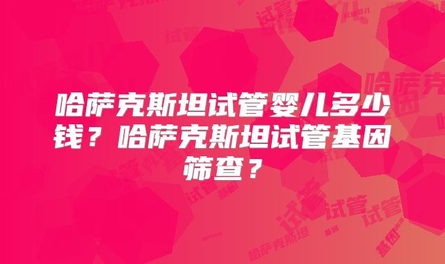 哈萨克斯坦试管婴儿多少钱?哈萨克斯坦试管基因筛查?