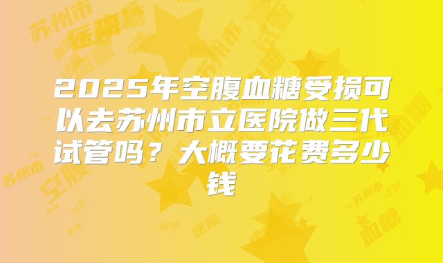 2025年空腹血糖受损可以去苏州市立医院做三代试管吗?大概要花费多少钱