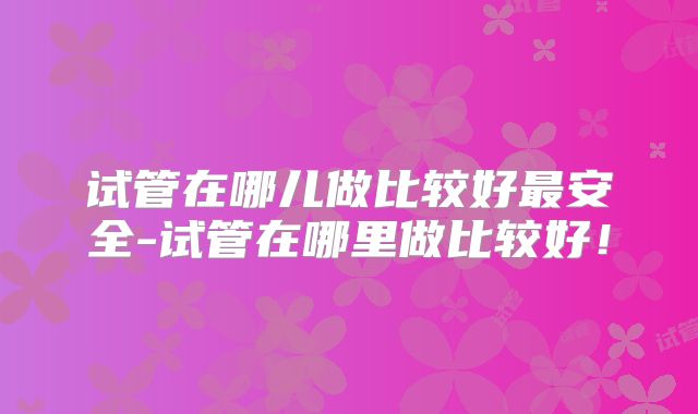 试管在哪儿做比较好最安全-试管在哪里做比较好!