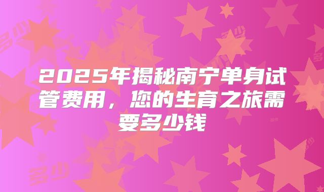 2025年揭秘南宁单身试管费用，您的生育之旅需要多少钱