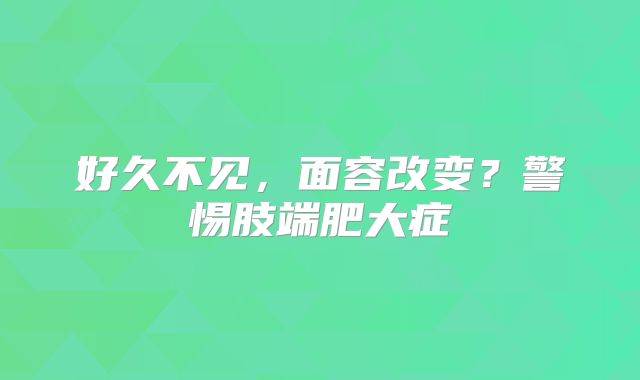好久不见，面容改变？警惕肢端肥大症