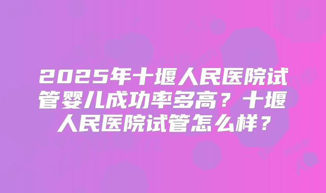2025年十堰人民医院试管婴儿成功率多高？十堰人民医院试管怎么样？