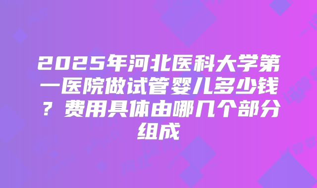2025年河北医科大学第一医院做试管婴儿多少钱？费用具体由哪几个部分组成