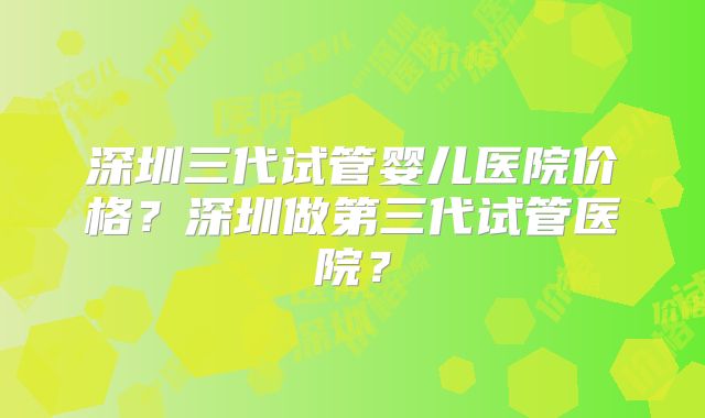 深圳三代试管婴儿医院价格?深圳做第三代试管医院?
