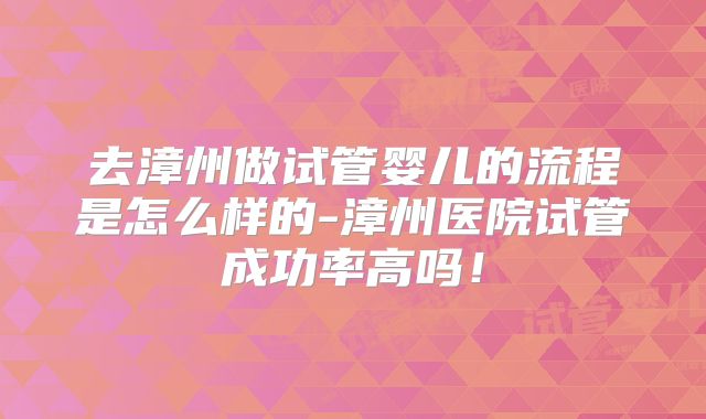 去漳州做试管婴儿的流程是怎么样的-漳州医院试管成功率高吗！