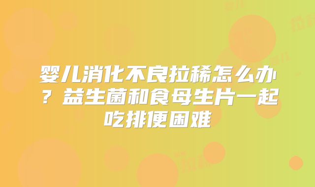 婴儿消化不良拉稀怎么办？益生菌和食母生片一起吃排便困难