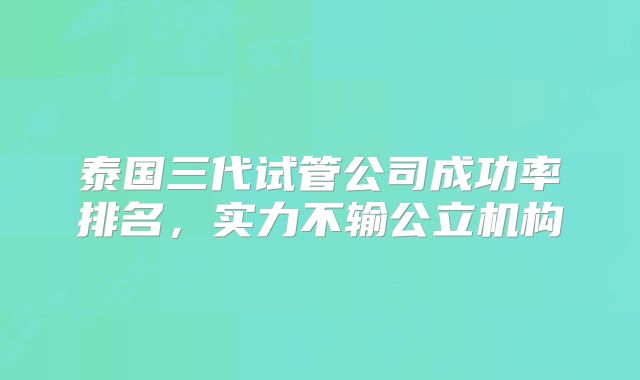 泰国三代试管公司成功率排名，实力不输公立机构