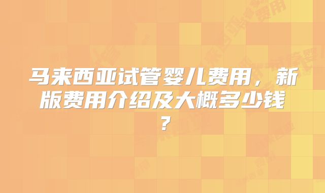马来西亚试管婴儿费用,新版费用介绍及大概多少钱?