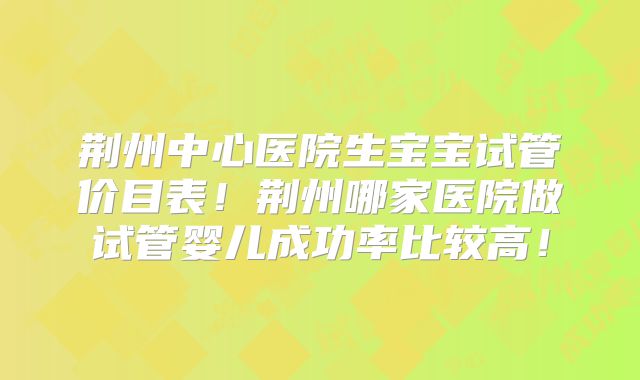 荆州中心医院生宝宝试管价目表！荆州哪家医院做试管婴儿成功率比较高！