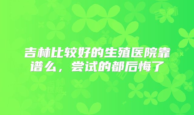 吉林比较好的生殖医院靠谱么,尝试的都后悔了